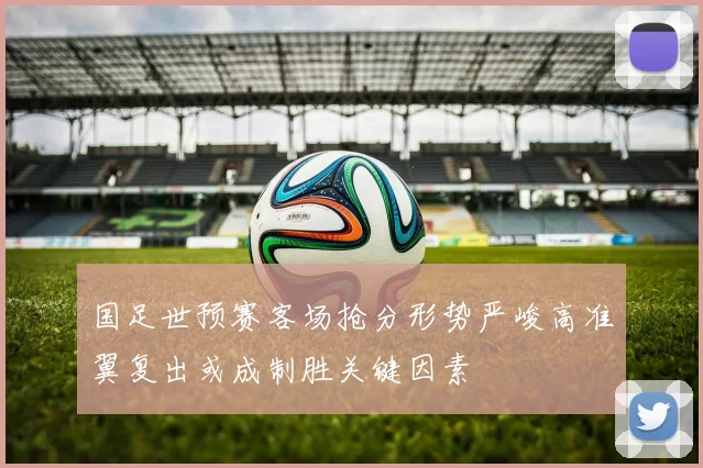 国足世预赛客场抢分形势严峻高准翼复出或成制胜关键因素